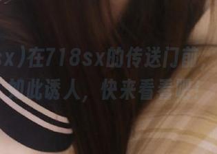 在718sx的传送门前，瓜从未如此诱人，快来看看吧！