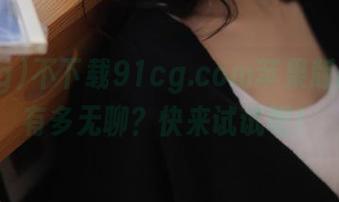 不下载91cg.com苹果版的人生有多无聊？快来试试吧！
