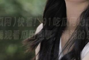 快看！91吃瓜网地址有变动，在线观看瓜田趣事，满满的乐趣～