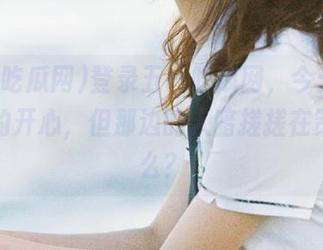 登录五一吃瓜网，今天的瓜我吃的开心，但那边的人暗搓搓在策划什么？
