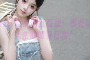 吃瓜网红在线：那些让你怀疑人生的明星日常！