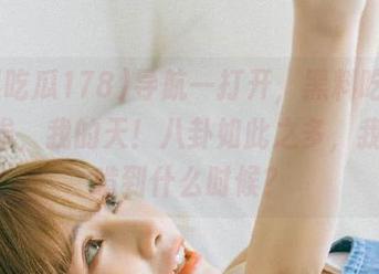 导航一打开，黑料吃瓜178，诶，我的天！八卦如此之多，我是要啃到什么时候？