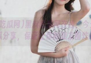 黑料吃瓜网在线：今天的迷惑瓜分享，保证让你的朋友圈炸裂！