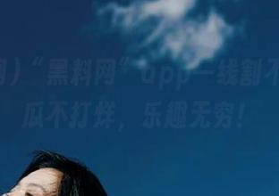 “黑料网”app一线割不断，吃瓜不打烊，乐趣无穷！